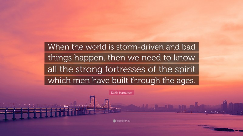 Edith Hamilton Quote: “When the world is storm-driven and bad things happen, then we need to know all the strong fortresses of the spirit which men have built through the ages.”