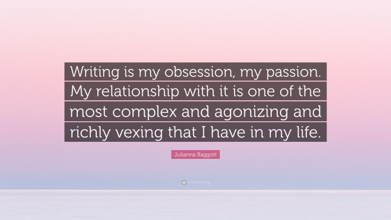 Julianna Baggott Quote: “Writing is my obsession, my passion. My relationship with it is one of the most complex and agonizing and richly vexing that I have in my life.”