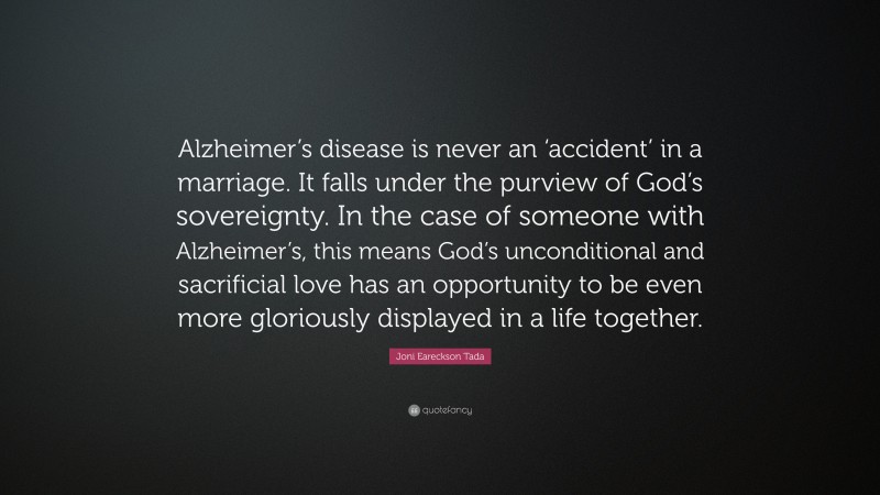 Joni Eareckson Tada Quote: “Alzheimer’s disease is never an ‘accident’ in a marriage. It falls under the purview of God’s sovereignty. In the case of someone with Alzheimer’s, this means God’s unconditional and sacrificial love has an opportunity to be even more gloriously displayed in a life together.”