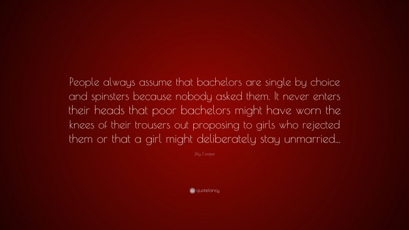 Jilly Cooper Quote: “People always assume that bachelors are single by choice and spinsters because nobody asked them. It never enters their heads that poor bachelors might have worn the knees of their trousers out proposing to girls who rejected them or that a girl might deliberately stay unmarried...”