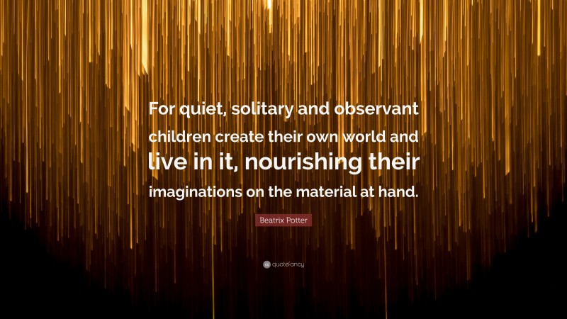 Beatrix Potter Quote: “For quiet, solitary and observant children create their own world and live in it, nourishing their imaginations on the material at hand.”