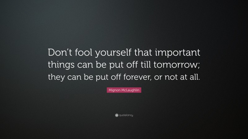 Mignon McLaughlin Quote: “Don’t fool yourself that important things can be put off till tomorrow; they can be put off forever, or not at all.”