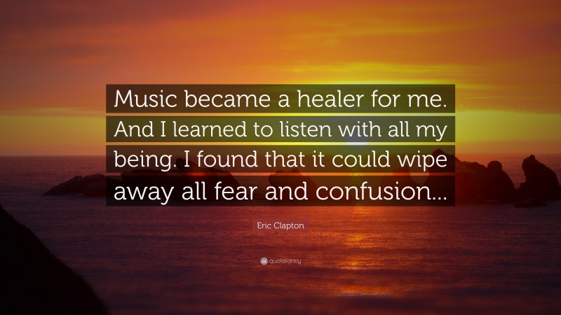 Eric Clapton Quote: “Music became a healer for me. And I learned to listen with all my being. I found that it could wipe away all fear and confusion...”