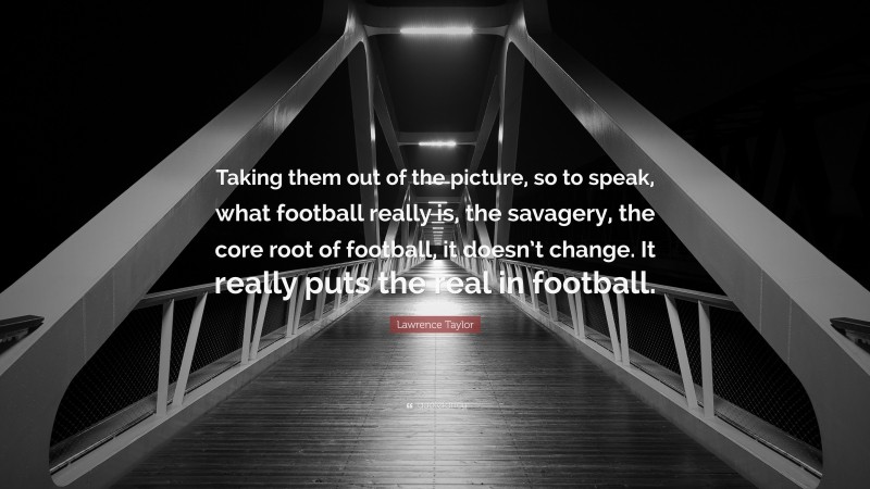 Lawrence Taylor Quote: “Taking them out of the picture, so to speak, what football really is, the savagery, the core root of football, it doesn’t change. It really puts the real in football.”