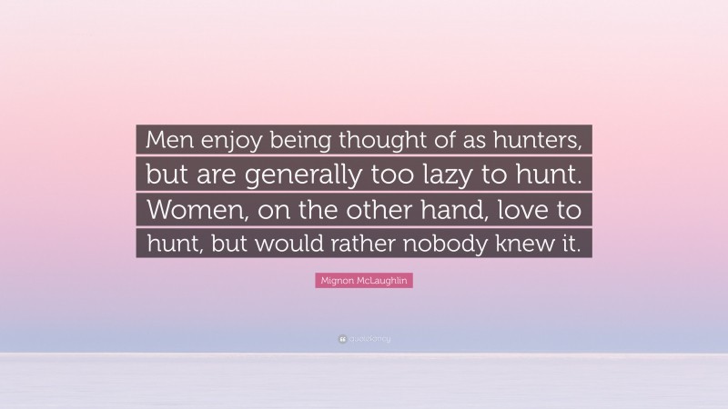 Mignon McLaughlin Quote: “Men enjoy being thought of as hunters, but are generally too lazy to hunt. Women, on the other hand, love to hunt, but would rather nobody knew it.”
