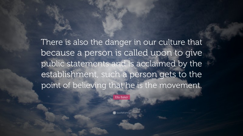 Ella Baker Quote: “There is also the danger in our culture that because a person is called upon to give public statements and is acclaimed by the establishment, such a person gets to the point of believing that he is the movement.”