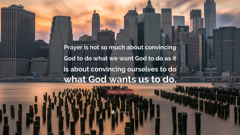 Shane Claiborne Quote: “Prayer is not so much about convincing God to do what we want God to do as it is about convincing ourselves to do what God wants us to do.”