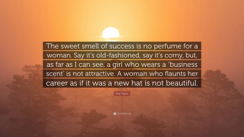 Rod Taylor Quote: “The sweet smell of success is no perfume for a woman. Say it’s old-fashioned, say it’s corny, but, as far as I can see, a girl who wears a ‘business scent’ is not attractive. A woman who flaunts her career as if it was a new hat is not beautiful.”