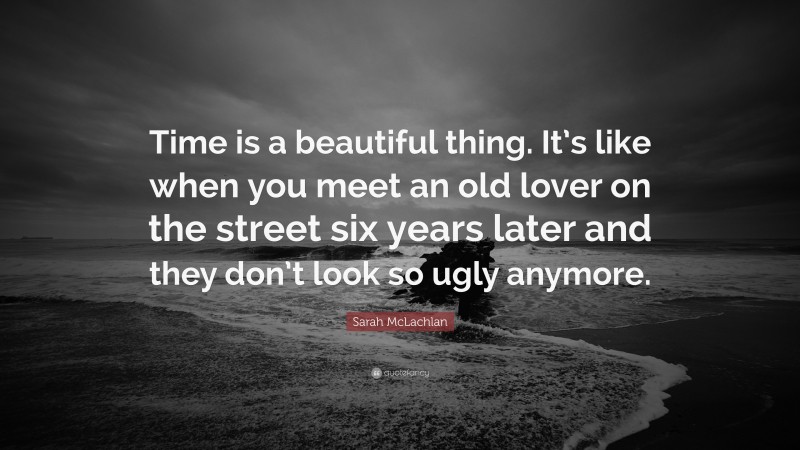 Sarah McLachlan Quote: “Time is a beautiful thing. It’s like when you meet an old lover on the street six years later and they don’t look so ugly anymore.”