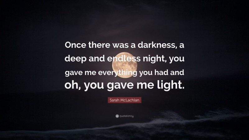 Sarah McLachlan Quote: “Once there was a darkness, a deep and endless night, you gave me everything you had and oh, you gave me light.”