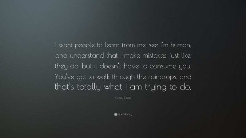 Corey Haim Quote: “I want people to learn from me, see I’m human, and understand that I make mistakes just like they do, but it doesn’t have to consume you. You’ve got to walk through the raindrops, and that’s totally what I am trying to do.”