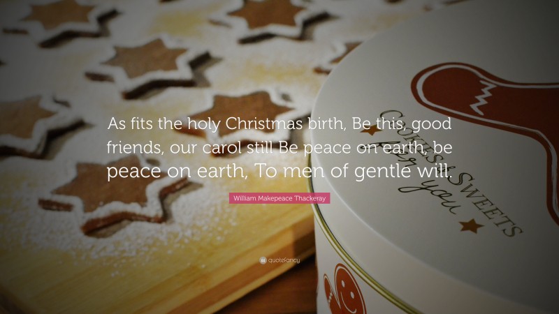 William Makepeace Thackeray Quote: “As fits the holy Christmas birth, Be this, good friends, our carol still Be peace on earth, be peace on earth, To men of gentle will.”