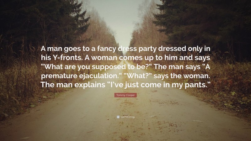 Tommy Cooper Quote: “A man goes to a fancy dress party dressed only in his Y-fronts. A woman comes up to him and says “What are you supposed to be?” The man says “A premature ejaculation.” “What?” says the woman. The man explains “I’ve just come in my pants.””