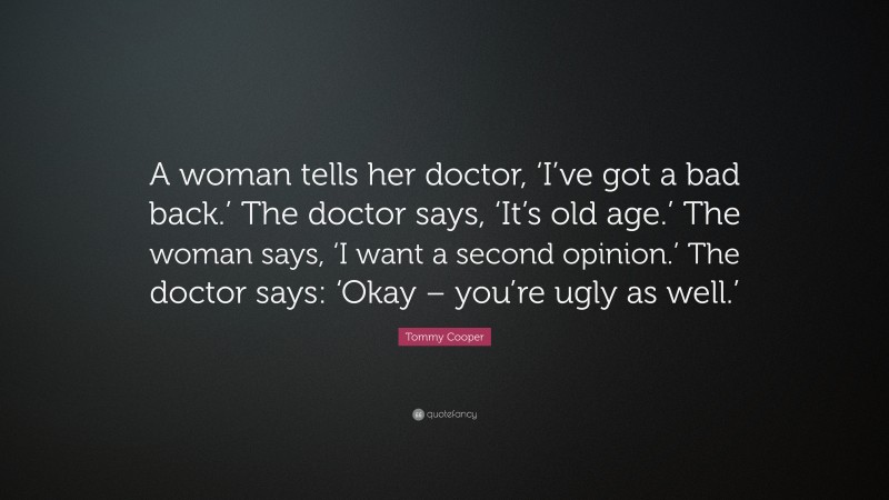 Tommy Cooper Quote: “A woman tells her doctor, ‘I’ve got a bad back.’ The doctor says, ‘It’s old age.’ The woman says, ‘I want a second opinion.’ The doctor says: ‘Okay – you’re ugly as well.’”