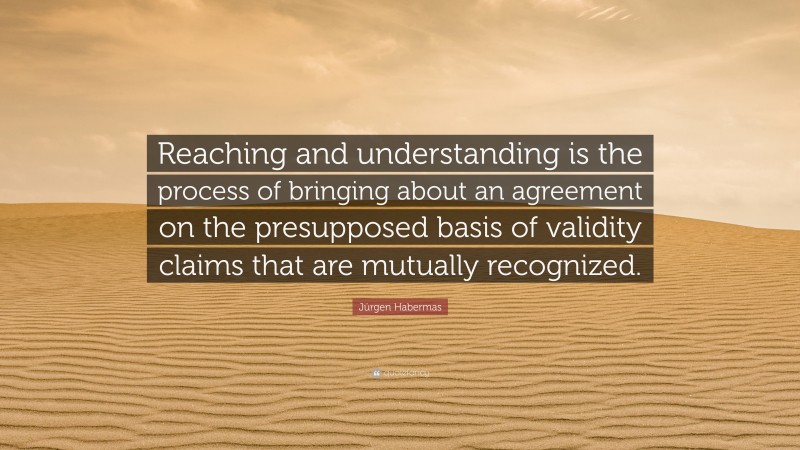 Jürgen Habermas Quote: “Reaching and understanding is the process of bringing about an agreement on the presupposed basis of validity claims that are mutually recognized.”
