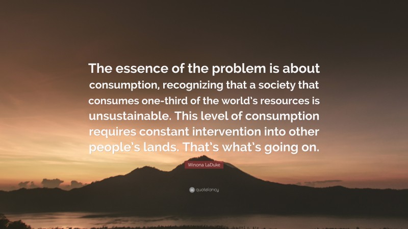Winona LaDuke Quote: “The essence of the problem is about consumption, recognizing that a society that consumes one-third of the world’s resources is unsustainable. This level of consumption requires constant intervention into other people’s lands. That’s what’s going on.”