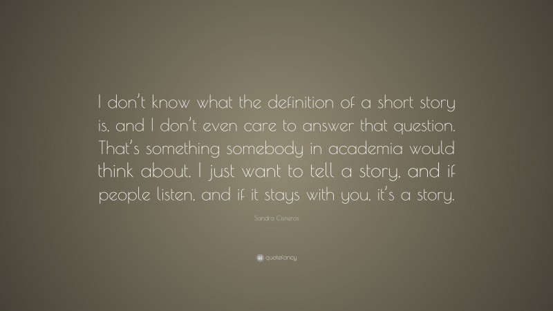 Sandra Cisneros Quote: “I don’t know what the definition of a short story is, and I don’t even care to answer that question. That’s something somebody in academia would think about. I just want to tell a story, and if people listen, and if it stays with you, it’s a story.”