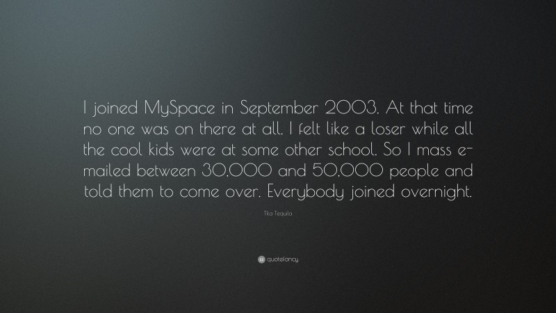 Tila Tequila Quote: “I joined MySpace in September 2003. At that time no one was on there at all. I felt like a loser while all the cool kids were at some other school. So I mass e-mailed between 30,000 and 50,000 people and told them to come over. Everybody joined overnight.”