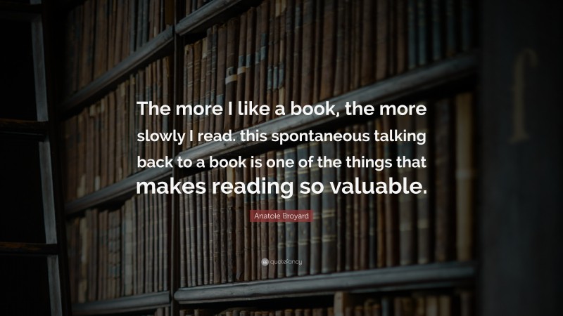 Anatole Broyard Quote: “The more I like a book, the more slowly I read. this spontaneous talking back to a book is one of the things that makes reading so valuable.”