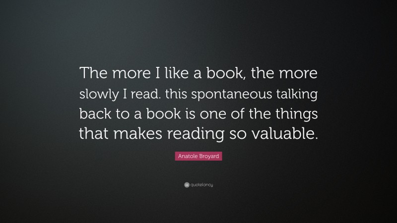 Anatole Broyard Quote: “The more I like a book, the more slowly I read. this spontaneous talking back to a book is one of the things that makes reading so valuable.”