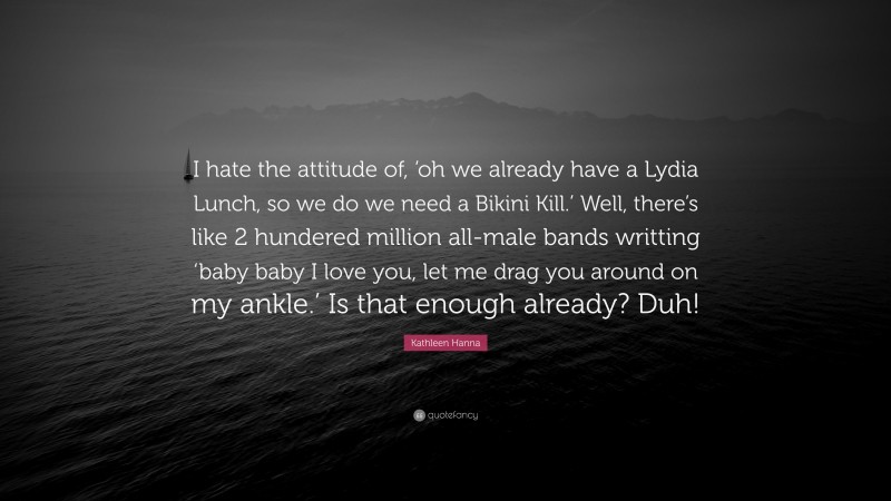 Kathleen Hanna Quote: “I hate the attitude of, ‘oh we already have a Lydia Lunch, so we do we need a Bikini Kill.’ Well, there’s like 2 hundered million all-male bands writting ‘baby baby I love you, let me drag you around on my ankle.’ Is that enough already? Duh!”