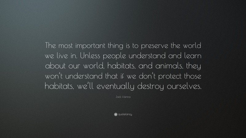 Jack Hanna Quote: “The most important thing is to preserve the world we live in. Unless people understand and learn about our world, habitats, and animals, they won’t understand that if we don’t protect those habitats, we’ll eventually destroy ourselves.”