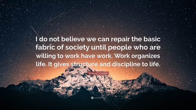 William J. Clinton Quote: “I do not believe we can repair the basic fabric of society until people who are willing to work have work. Work organizes life. It gives structure and discipline to life.”