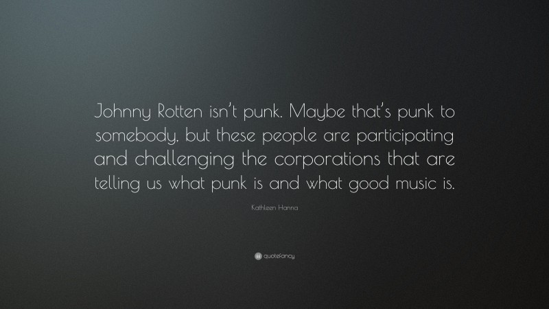Kathleen Hanna Quote: “Johnny Rotten isn’t punk. Maybe that’s punk to somebody, but these people are participating and challenging the corporations that are telling us what punk is and what good music is.”