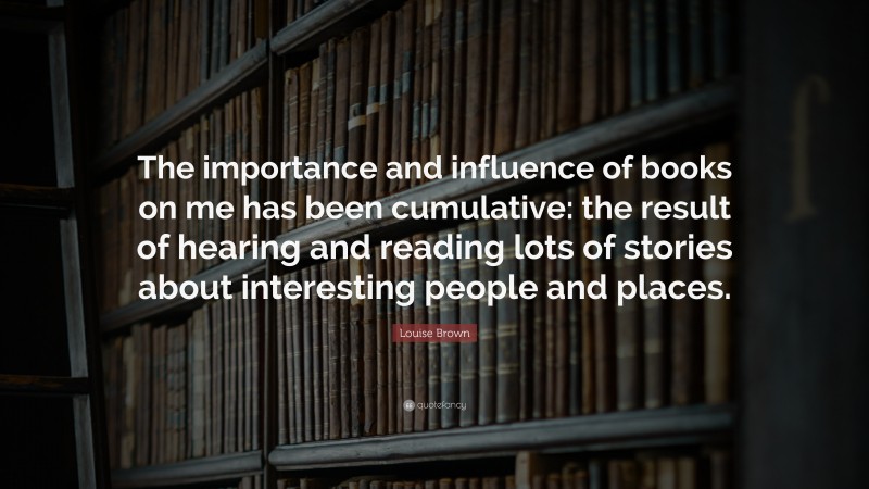 Louise Brown Quote: “The importance and influence of books on me has been cumulative: the result of hearing and reading lots of stories about interesting people and places.”