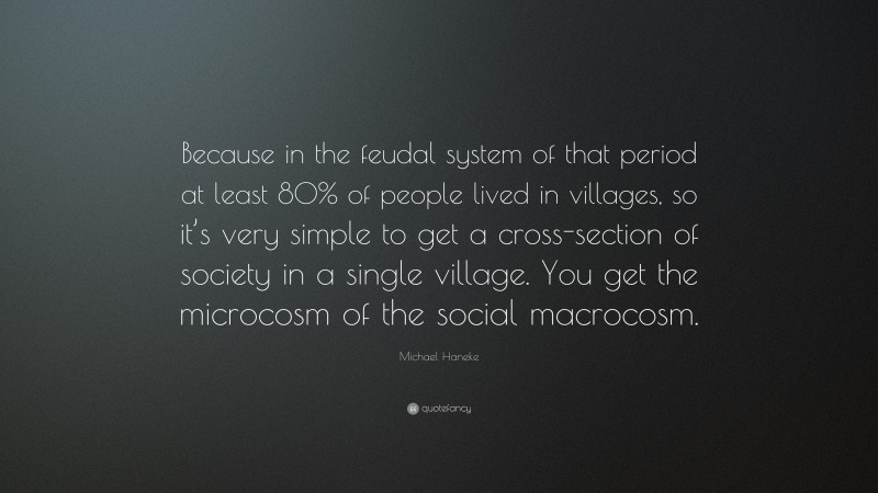 Michael Haneke Quote: “Because in the feudal system of that period at least 80% of people lived in villages, so it’s very simple to get a cross-section of society in a single village. You get the microcosm of the social macrocosm.”