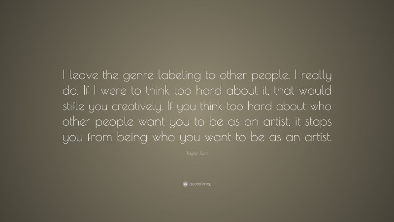 Taylor Swift Quote: “I leave the genre labeling to other people. I really do. If I were to think too hard about it, that would stifle you creatively. If you think too hard about who other people want you to be as an artist, it stops you from being who you want to be as an artist.”
