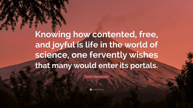 Dmitri Mendeleev Quote: “Knowing how contented, free, and joyful is life in the world of science, one fervently wishes that many would enter its portals.”