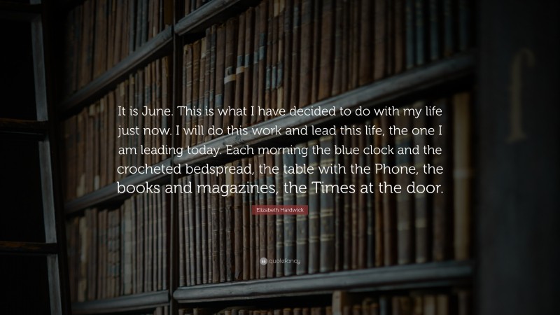 Elizabeth Hardwick Quote: “It is June. This is what I have decided to do with my life just now. I will do this work and lead this life, the one I am leading today. Each morning the blue clock and the crocheted bedspread, the table with the Phone, the books and magazines, the Times at the door.”