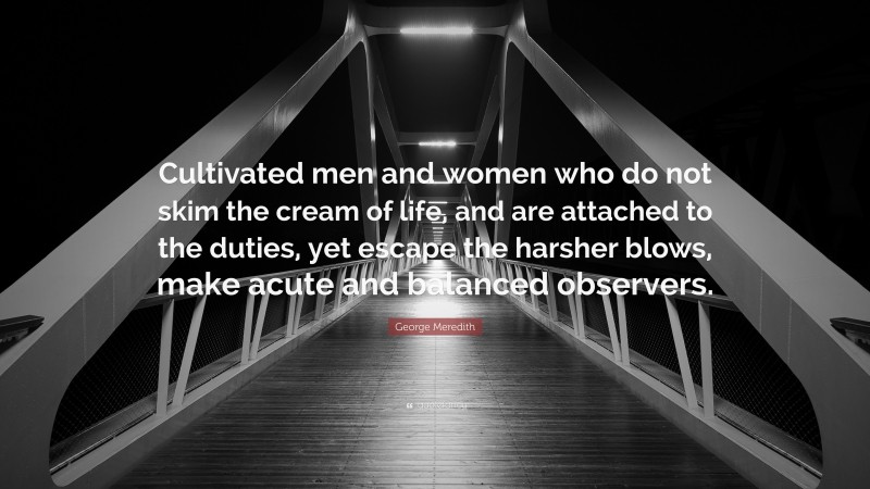 George Meredith Quote: “Cultivated men and women who do not skim the cream of life, and are attached to the duties, yet escape the harsher blows, make acute and balanced observers.”