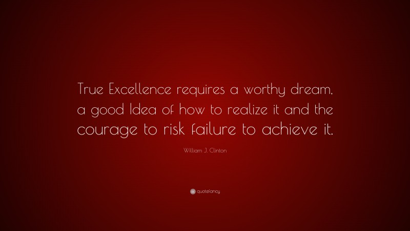 William J. Clinton Quote: “True Excellence requires a worthy dream, a good Idea of how to realize it and the courage to risk failure to achieve it.”