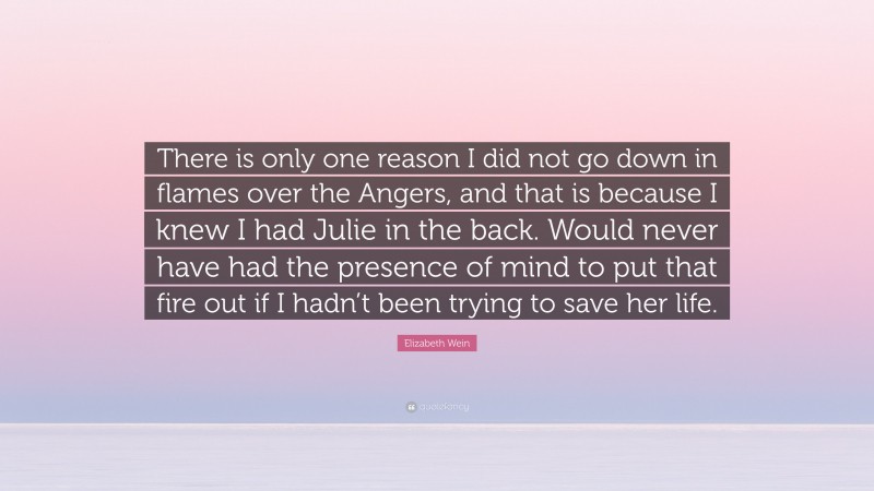 Elizabeth Wein Quote: “There is only one reason I did not go down in flames over the Angers, and that is because I knew I had Julie in the back. Would never have had the presence of mind to put that fire out if I hadn’t been trying to save her life.”