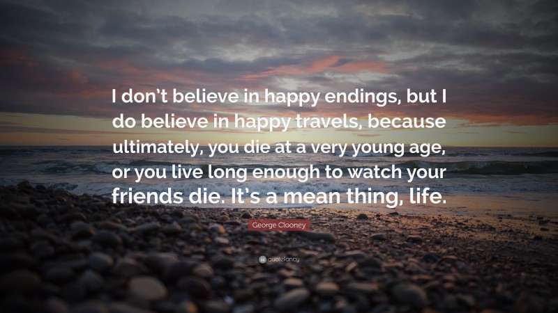 George Clooney Quote: “I don’t believe in happy endings, but I do believe in happy travels, because ultimately, you die at a very young age, or you live long enough to watch your friends die. It’s a mean thing, life.”