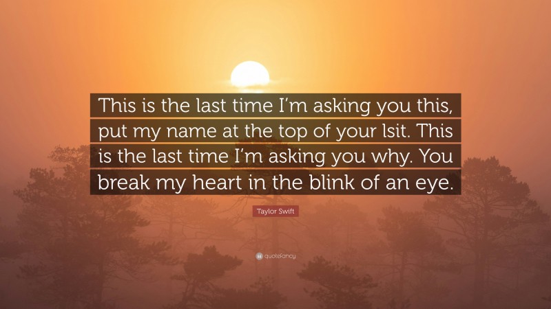Taylor Swift Quote: “This is the last time I’m asking you this, put my name at the top of your lsit. This is the last time I’m asking you why. You break my heart in the blink of an eye.”