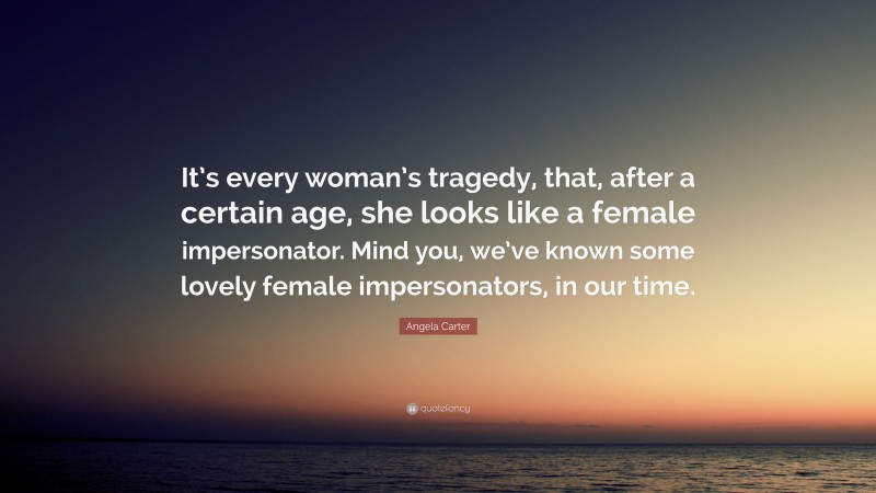 Angela Carter Quote: “It’s every woman’s tragedy, that, after a certain age, she looks like a female impersonator. Mind you, we’ve known some lovely female impersonators, in our time.”