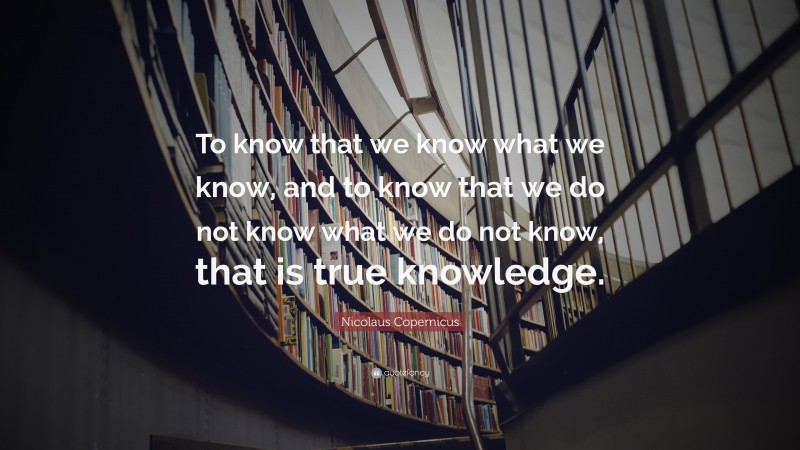 Nicolaus Copernicus Quote: “To know that we know what we know, and to know that we do not know what we do not know, that is true knowledge.”