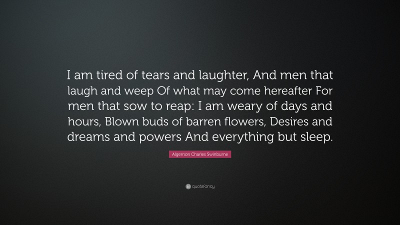 Algernon Charles Swinburne Quote: “I am tired of tears and laughter, And men that laugh and weep Of what may come hereafter For men that sow to reap: I am weary of days and hours, Blown buds of barren flowers, Desires and dreams and powers And everything but sleep.”