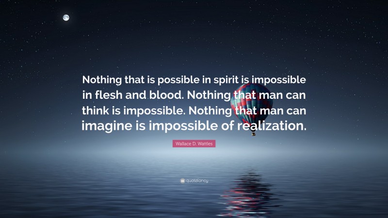 Wallace D. Wattles Quote: “Nothing that is possible in spirit is impossible in flesh and blood. Nothing that man can think is impossible. Nothing that man can imagine is impossible of realization.”