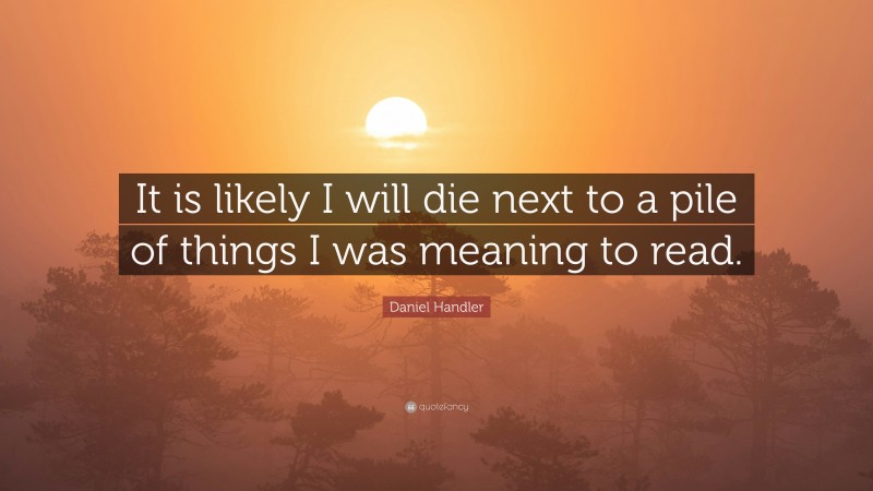 Daniel Handler Quote: “It is likely I will die next to a pile of things I was meaning to read.”