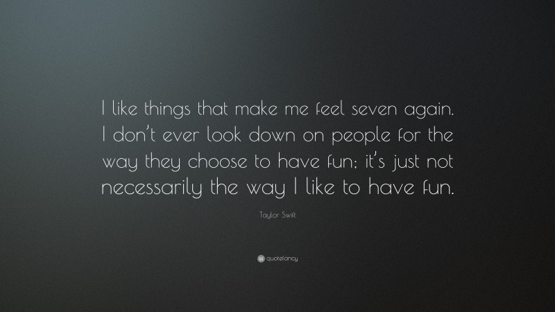 Taylor Swift Quote: “I like things that make me feel seven again. I don’t ever look down on people for the way they choose to have fun; it’s just not necessarily the way I like to have fun.”