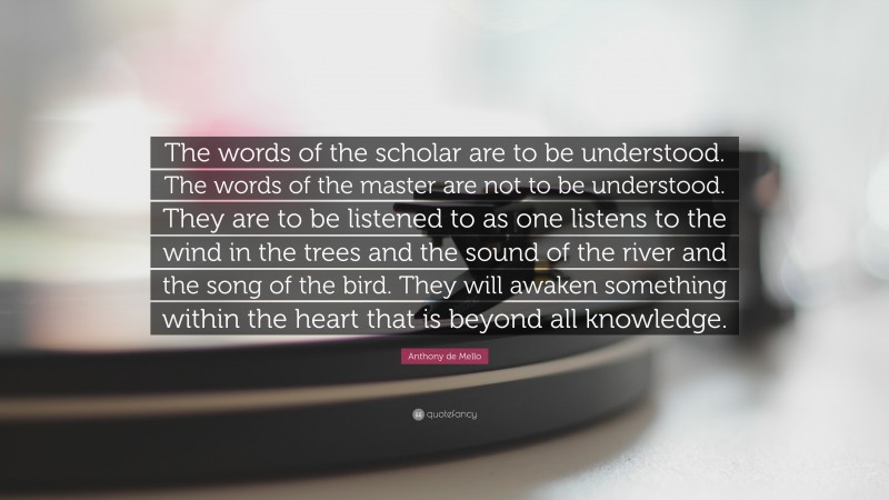 Anthony de Mello Quote: “The words of the scholar are to be understood. The words of the master are not to be understood. They are to be listened to as one listens to the wind in the trees and the sound of the river and the song of the bird. They will awaken something within the heart that is beyond all knowledge.”