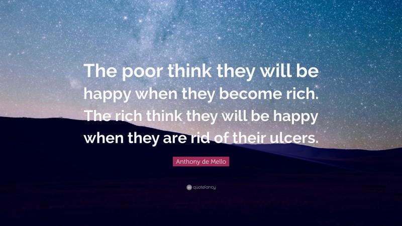 Anthony de Mello Quote: “The poor think they will be happy when they become rich. The rich think they will be happy when they are rid of their ulcers.”
