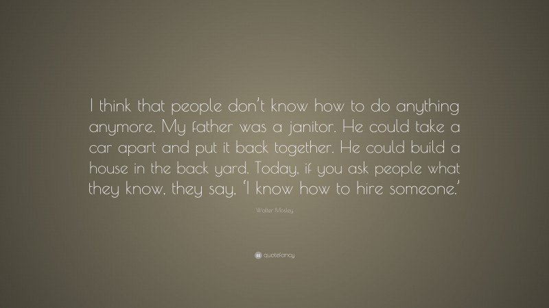 Walter Mosley Quote: “I think that people don’t know how to do anything anymore. My father was a janitor. He could take a car apart and put it back together. He could build a house in the back yard. Today, if you ask people what they know, they say, ‘I know how to hire someone.’”
