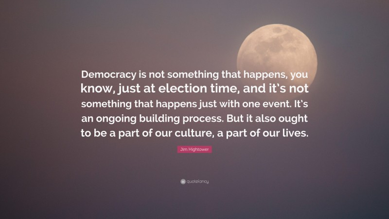 Jim Hightower Quote: “Democracy is not something that happens, you know, just at election time, and it’s not something that happens just with one event. It’s an ongoing building process. But it also ought to be a part of our culture, a part of our lives.”