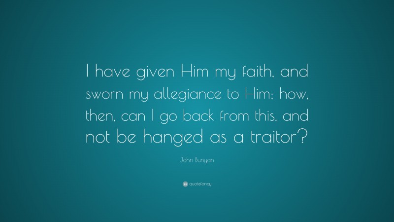 John Bunyan Quote: “I have given Him my faith, and sworn my allegiance to Him; how, then, can I go back from this, and not be hanged as a traitor?”