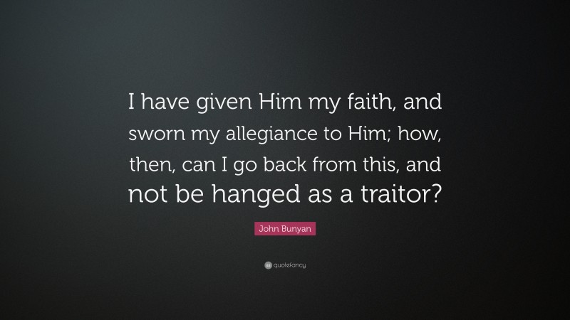 John Bunyan Quote: “I have given Him my faith, and sworn my allegiance to Him; how, then, can I go back from this, and not be hanged as a traitor?”